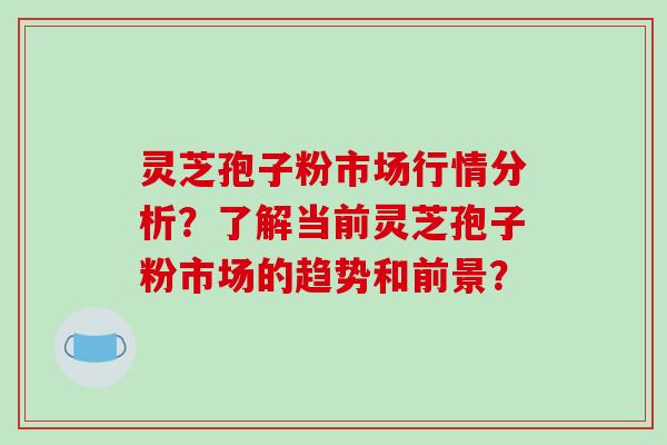 灵芝孢子粉市场行情分析？了解当前灵芝孢子粉市场的趋势和前景？-第1张图片-破壁灵芝孢子粉研究指南