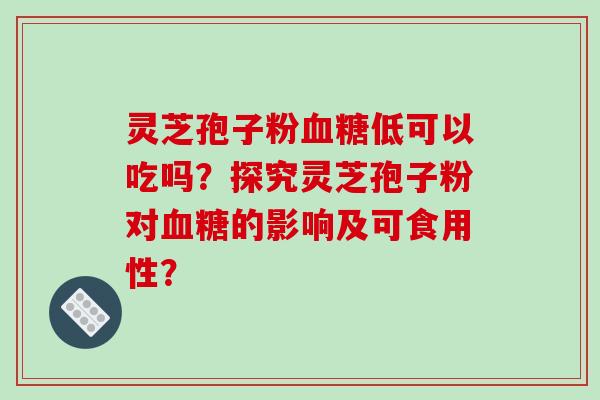 灵芝孢子粉血糖低可以吃吗？探究灵芝孢子粉对血糖的影响及可食用性？-第1张图片-破壁灵芝孢子粉研究指南