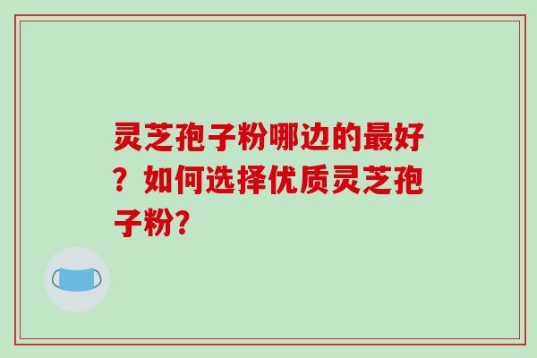 灵芝孢子粉哪边的最好？如何选择优质灵芝孢子粉？-第1张图片-破壁灵芝孢子粉研究指南