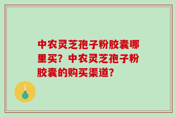 中农灵芝孢子粉胶囊哪里买？中农灵芝孢子粉胶囊的购买渠道？-第1张图片-破壁灵芝孢子粉研究指南