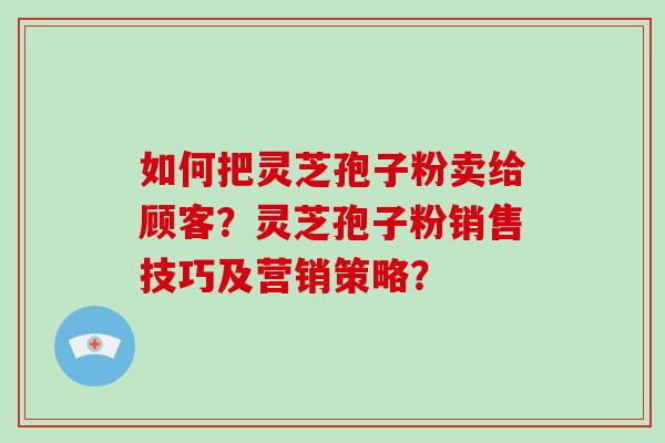 如何把灵芝孢子粉卖给顾客？灵芝孢子粉销售技巧及营销策略？-第1张图片-破壁灵芝孢子粉研究指南