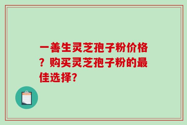 一善生灵芝孢子粉价格？购买灵芝孢子粉的最佳选择？-第1张图片-破壁灵芝孢子粉研究指南