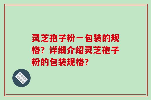 灵芝孢子粉一包装的规格？详细介绍灵芝孢子粉的包装规格？-第1张图片-破壁灵芝孢子粉研究指南