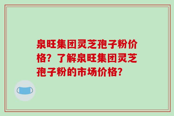 泉旺集团灵芝孢子粉价格？了解泉旺集团灵芝孢子粉的市场价格？-第1张图片-破壁灵芝孢子粉研究指南