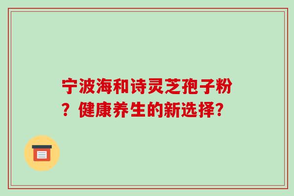 宁波海和诗灵芝孢子粉？健康养生的新选择？-第1张图片-破壁灵芝孢子粉研究指南