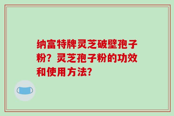 纳富特牌灵芝破壁孢子粉？灵芝孢子粉的功效和使用方法？-第1张图片-破壁灵芝孢子粉研究指南