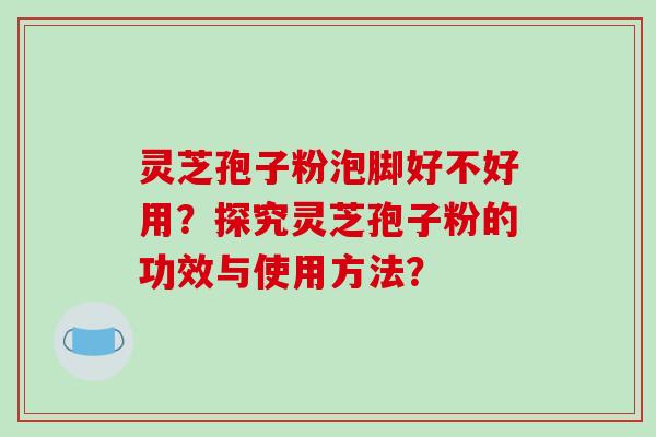 灵芝孢子粉泡脚好不好用？探究灵芝孢子粉的功效与使用方法？-第1张图片-破壁灵芝孢子粉研究指南