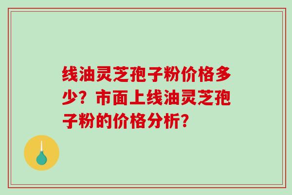 线油灵芝孢子粉价格多少?市面上线油灵芝孢子粉的价格分析?-第1张图片-破壁灵芝孢子粉研究指南 线油灵芝孢子粉价格多少?市面上线油灵芝孢子粉的价格分析?-第1张图片-破壁灵芝孢子粉研究指南