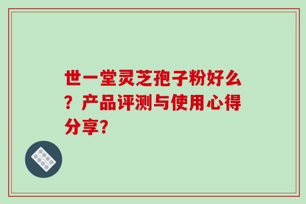 世一堂灵芝孢子粉好么？产品评测与使用心得分享？-第1张图片-破壁灵芝孢子粉研究指南