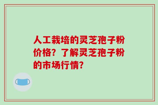 人工栽培的灵芝孢子粉价格？了解灵芝孢子粉的市场行情？-第1张图片-破壁灵芝孢子粉研究指南