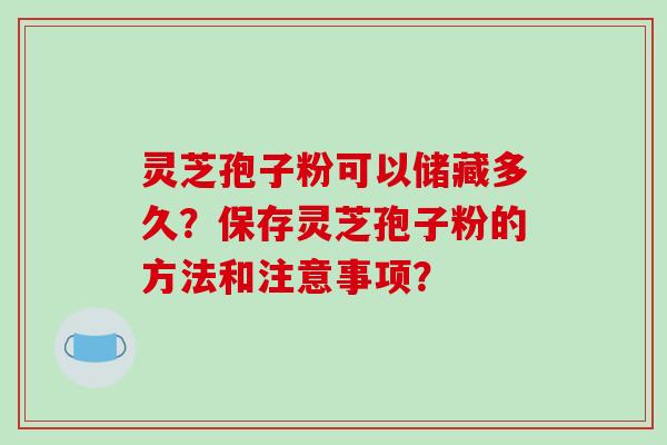 灵芝孢子粉可以储藏多久？保存灵芝孢子粉的方法和注意事项？-第1张图片-破壁灵芝孢子粉研究指南