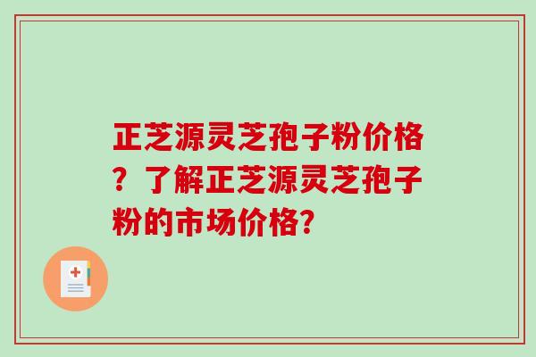 正芝源灵芝孢子粉价格？了解正芝源灵芝孢子粉的市场价格？-第1张图片-破壁灵芝孢子粉研究指南