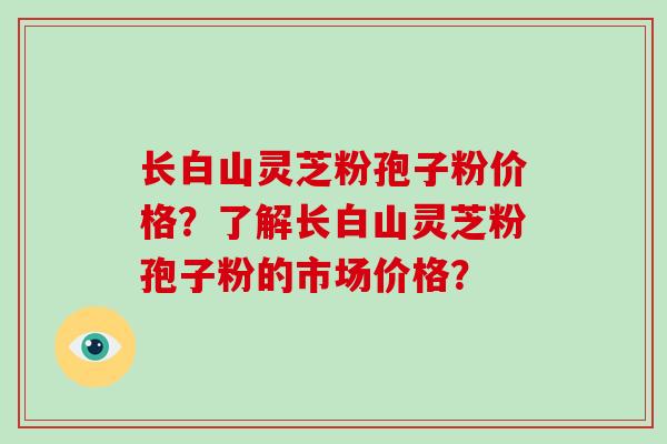 长白山灵芝粉孢子粉价格？了解长白山灵芝粉孢子粉的市场价格？-第1张图片-破壁灵芝孢子粉研究指南