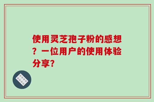 使用灵芝孢子粉的感想？一位用户的使用体验分享？-第1张图片-破壁灵芝孢子粉研究指南