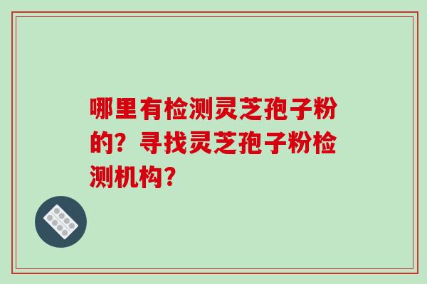 哪里有检测灵芝孢子粉的？寻找灵芝孢子粉检测机构？-第1张图片-破壁灵芝孢子粉研究指南