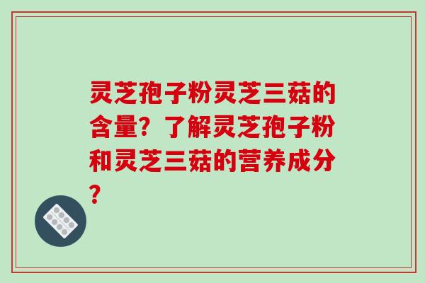 灵芝孢子粉灵芝三菇的含量？了解灵芝孢子粉和灵芝三菇的营养成分？-第1张图片-破壁灵芝孢子粉研究指南