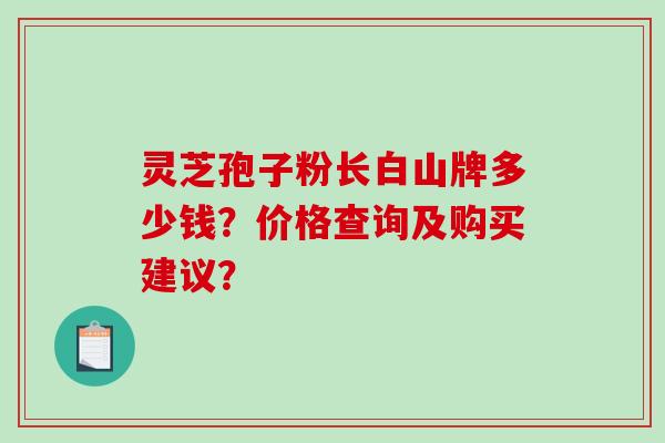 灵芝孢子粉长白山牌多少钱？价格查询及购买建议？-第1张图片-破壁灵芝孢子粉研究指南