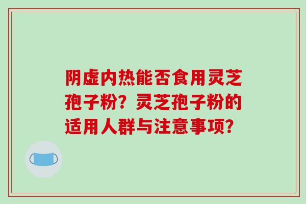 阴虚内热能否食用灵芝孢子粉？灵芝孢子粉的适用人群与注意事项？-第1张图片-破壁灵芝孢子粉研究指南