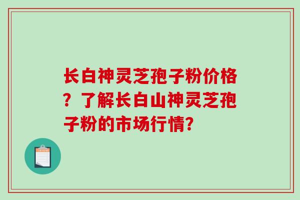 长白神灵芝孢子粉价格？了解长白山神灵芝孢子粉的市场行情？-第1张图片-破壁灵芝孢子粉研究指南