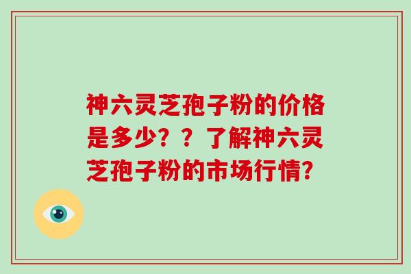 神六灵芝孢子粉的价格是多少？？了解神六灵芝孢子粉的市场行情？-第1张图片-破壁灵芝孢子粉研究指南