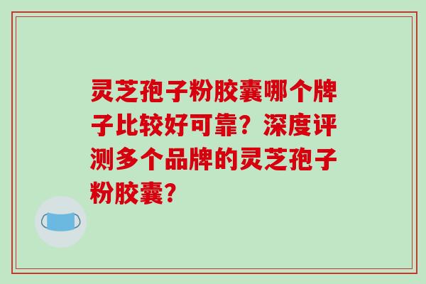灵芝孢子粉胶囊哪个牌子比较好可靠？深度评测多个品牌的灵芝孢子粉胶囊？-第1张图片-破壁灵芝孢子粉研究指南
