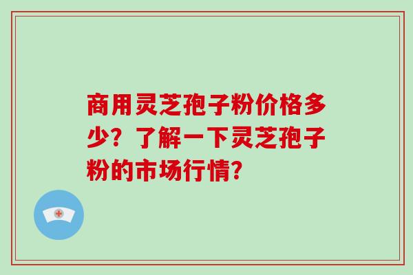 商用灵芝孢子粉价格多少？了解一下灵芝孢子粉的市场行情？-第1张图片-破壁灵芝孢子粉研究指南