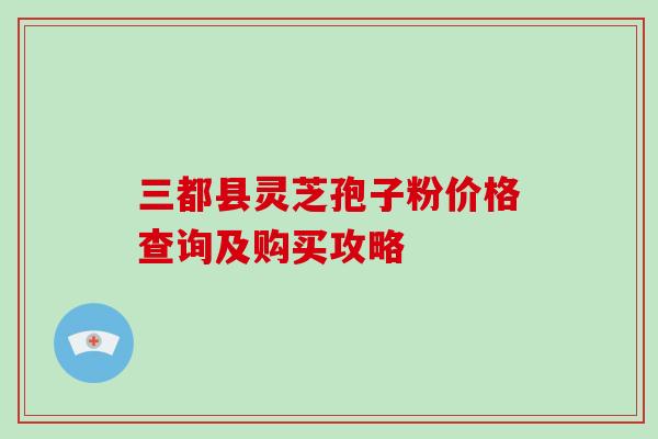三都县灵芝孢子粉价格查询及购买攻略-第1张图片-破壁灵芝孢子粉研究指南