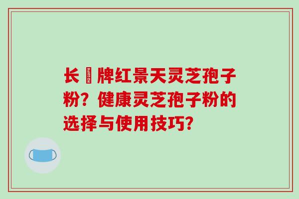 长亁牌红景天灵芝孢子粉？健康灵芝孢子粉的选择与使用技巧？-第1张图片-破壁灵芝孢子粉研究指南