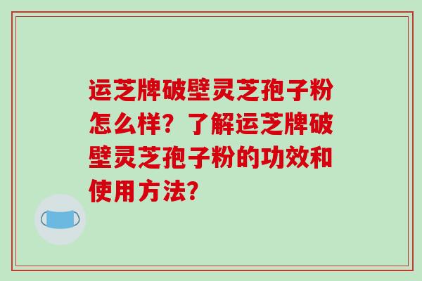 运芝牌破壁灵芝孢子粉怎么样？了解运芝牌破壁灵芝孢子粉的功效和使用方法？-第1张图片-破壁灵芝孢子粉研究指南