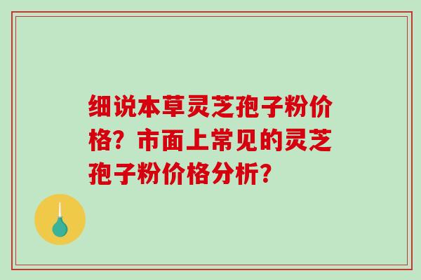 细说本草灵芝孢子粉价格？市面上常见的灵芝孢子粉价格分析？-第1张图片-破壁灵芝孢子粉研究指南