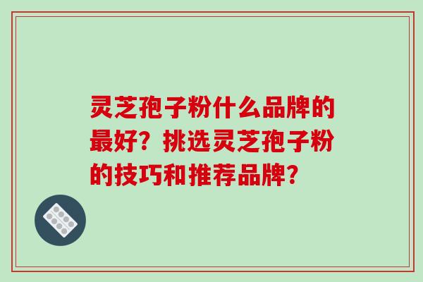 灵芝孢子粉什么品牌的最好？挑选灵芝孢子粉的技巧和推荐品牌？-第1张图片-破壁灵芝孢子粉研究指南
