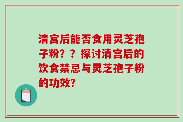 清宫后能否食用灵芝孢子粉？？探讨清宫后的饮食禁忌与灵芝孢子粉的功效？-第1张图片-破壁灵芝孢子粉研究指南