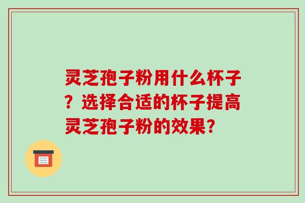 灵芝孢子粉用什么杯子？选择合适的杯子提高灵芝孢子粉的效果？-第1张图片-破壁灵芝孢子粉研究指南