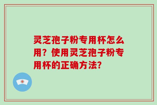 灵芝孢子粉专用杯怎么用？使用灵芝孢子粉专用杯的正确方法？-第1张图片-破壁灵芝孢子粉研究指南