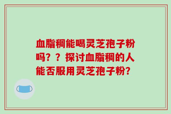 血脂稠能喝灵芝孢子粉吗？？探讨血脂稠的人能否服用灵芝孢子粉？-第1张图片-破壁灵芝孢子粉研究指南