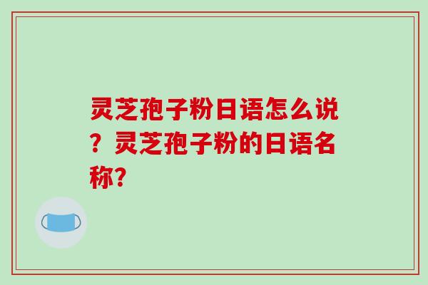 灵芝孢子粉日语怎么说？灵芝孢子粉的日语名称？-第1张图片-破壁灵芝孢子粉研究指南