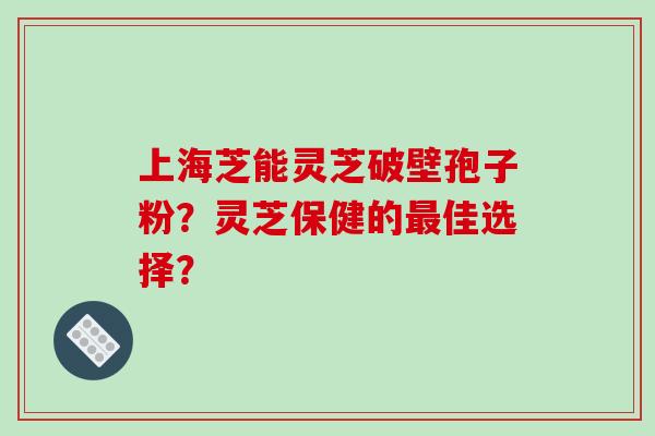 上海芝能灵芝破壁孢子粉？灵芝保健的最佳选择？-第1张图片-破壁灵芝孢子粉研究指南