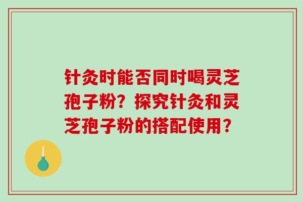 针灸时能否同时喝灵芝孢子粉？探究针灸和灵芝孢子粉的搭配使用？-第1张图片-破壁灵芝孢子粉研究指南