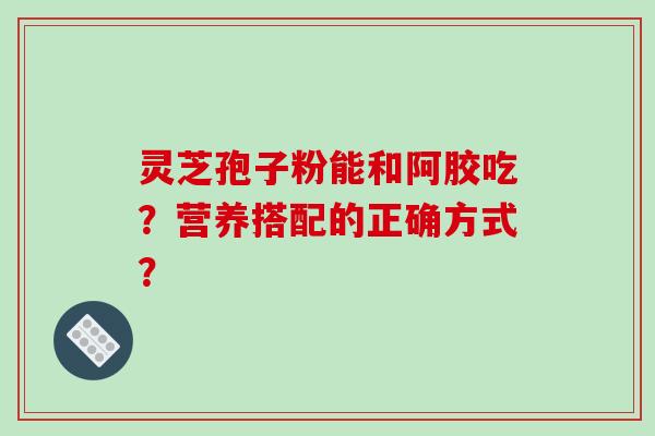 灵芝孢子粉能和阿胶吃？营养搭配的正确方式？-第1张图片-破壁灵芝孢子粉研究指南