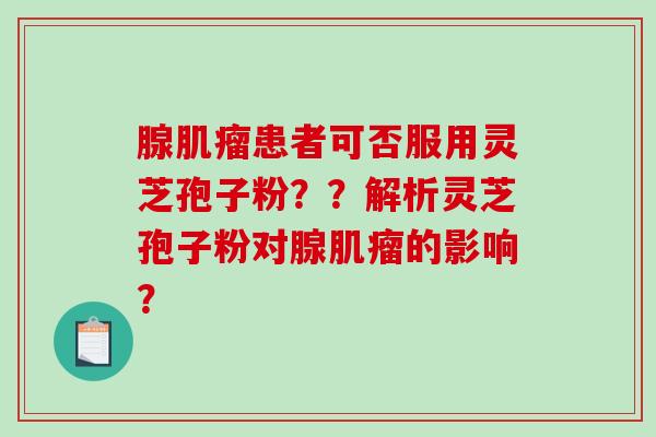 腺肌瘤患者可否服用灵芝孢子粉？？解析灵芝孢子粉对腺肌瘤的影响？-第1张图片-破壁灵芝孢子粉研究指南