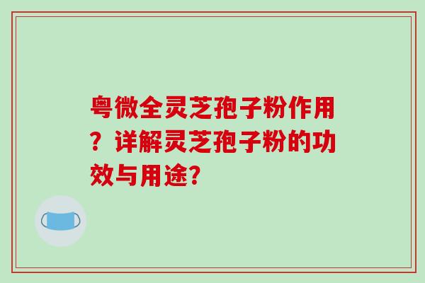 粤微全灵芝孢子粉作用？详解灵芝孢子粉的功效与用途？-第1张图片-破壁灵芝孢子粉研究指南