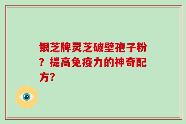 银芝牌灵芝破壁孢子粉？提高免疫力的神奇配方？-第1张图片-破壁灵芝孢子粉研究指南