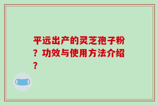 平远出产的灵芝孢子粉？功效与使用方法介绍？-第1张图片-破壁灵芝孢子粉研究指南