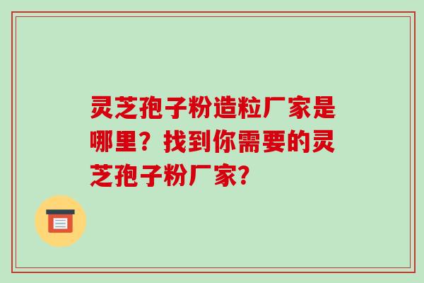 灵芝孢子粉造粒厂家是哪里？找到你需要的灵芝孢子粉厂家？-第1张图片-破壁灵芝孢子粉研究指南