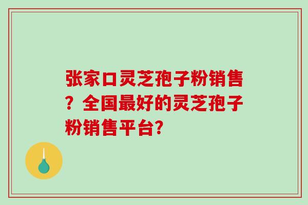张家口灵芝孢子粉销售？全国最好的灵芝孢子粉销售平台？-第1张图片-破壁灵芝孢子粉研究指南