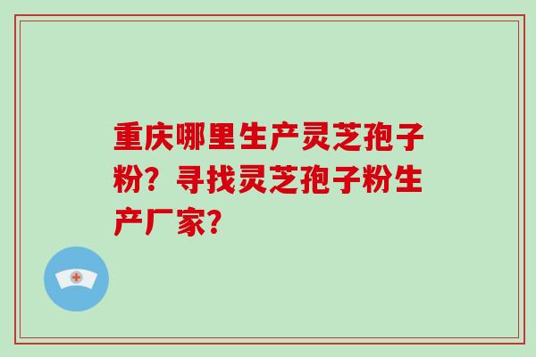 重庆哪里生产灵芝孢子粉？寻找灵芝孢子粉生产厂家？-第1张图片-破壁灵芝孢子粉研究指南