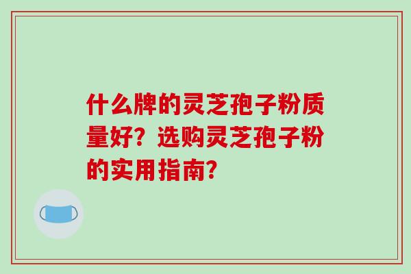 什么牌的灵芝孢子粉质量好？选购灵芝孢子粉的实用指南？-第1张图片-破壁灵芝孢子粉研究指南