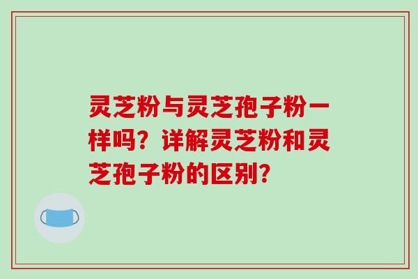 灵芝粉与灵芝孢子粉一样吗？详解灵芝粉和灵芝孢子粉的区别？-第1张图片-破壁灵芝孢子粉研究指南