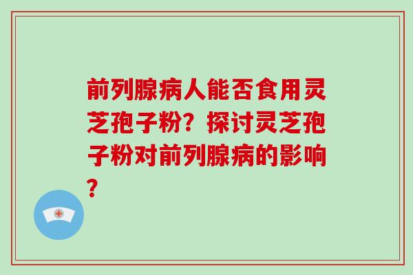 前列腺病人能否食用灵芝孢子粉？探讨灵芝孢子粉对前列腺病的影响？-第1张图片-破壁灵芝孢子粉研究指南