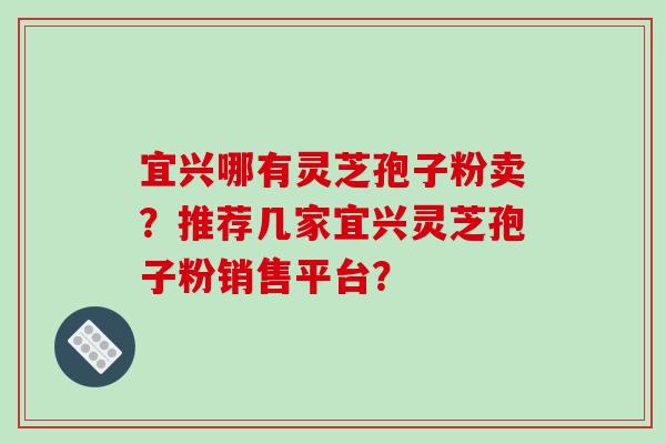 宜兴哪有灵芝孢子粉卖？推荐几家宜兴灵芝孢子粉销售平台？-第1张图片-破壁灵芝孢子粉研究指南